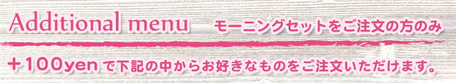 Additional menu モーニングセットをご注文の方のみ +100yenで下記の中からお好きなものをご注文いただけます。